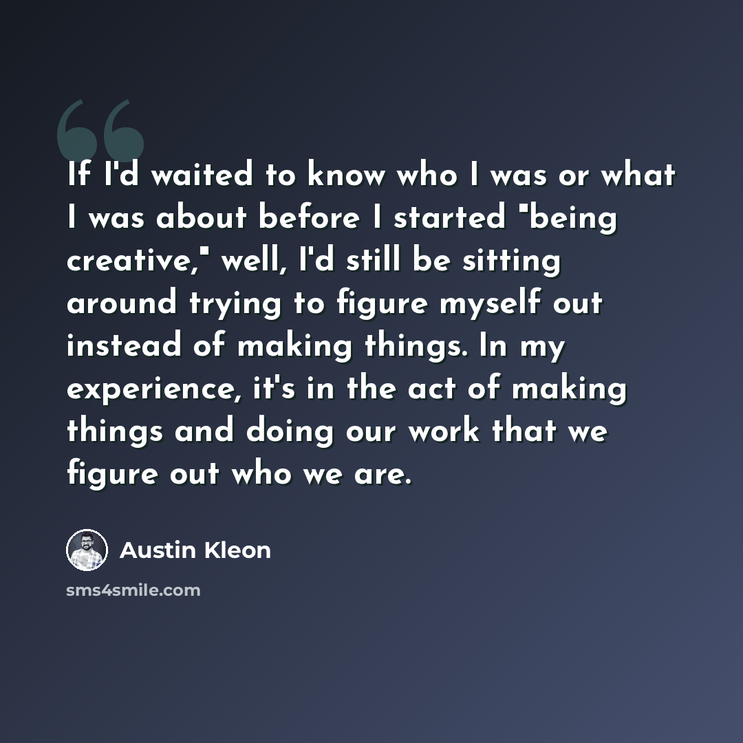 “If I'd waited to know who I was or what I was about before I started "being creative," well, I'd still be sitting around trying to figure myself out instead of making things. In my experience, it's in the act of making things and doing our work that we figure out who we are.” quote by Austin Kleon