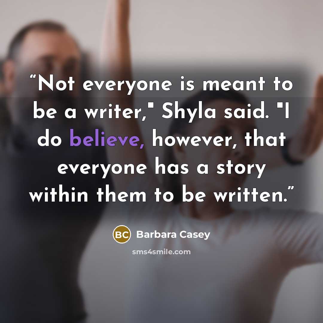 “Not everyone is meant to be a writer," Shyla said. "I do believe, however, that everyone has a story within them to be written.” quote by Barbara Casey