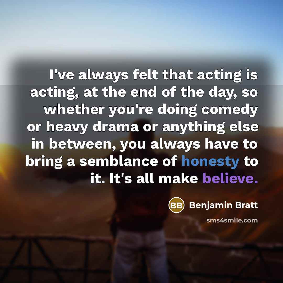 “I've always felt that acting is acting, at the end of the day, so whether you're doing comedy or heavy drama or anything else in between, you always have to bring a semblance of honesty to it. It's all make believe.” quote by Benjamin Bratt