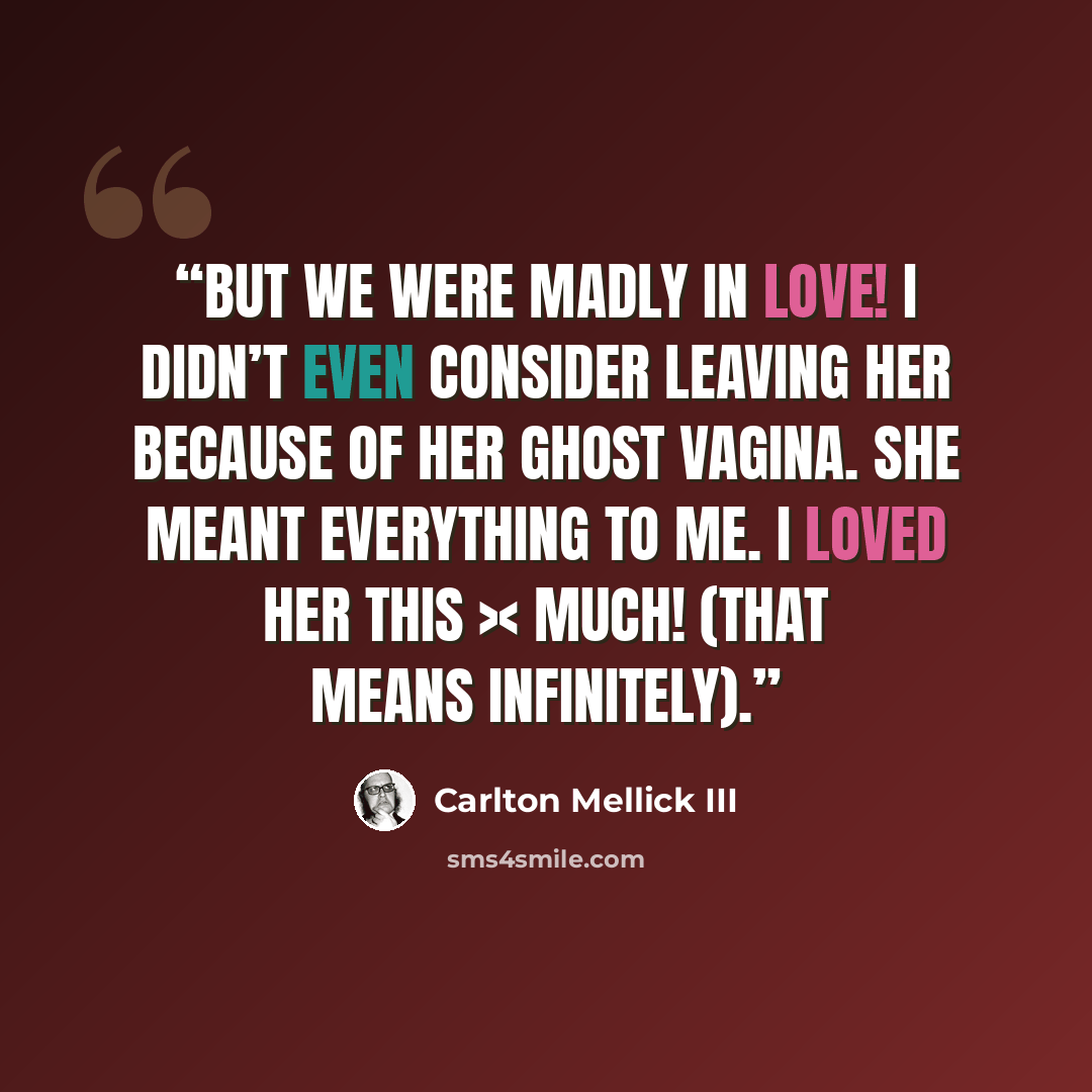 “But we were madly in love! I didn’t even consider leaving her because of her ghost vagina. She meant everything to me. I loved her this >< much! (That means infinitely).” quote by Carlton Mellick III