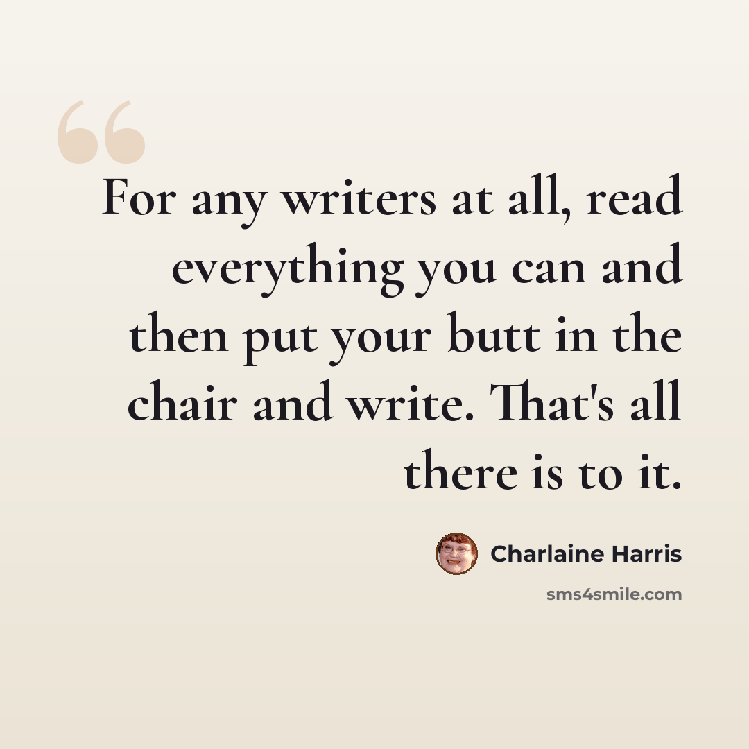 “For any writers at all, read everything you can and then put your butt in the chair and write. That's all there is to it.” quote by Charlaine Harris
