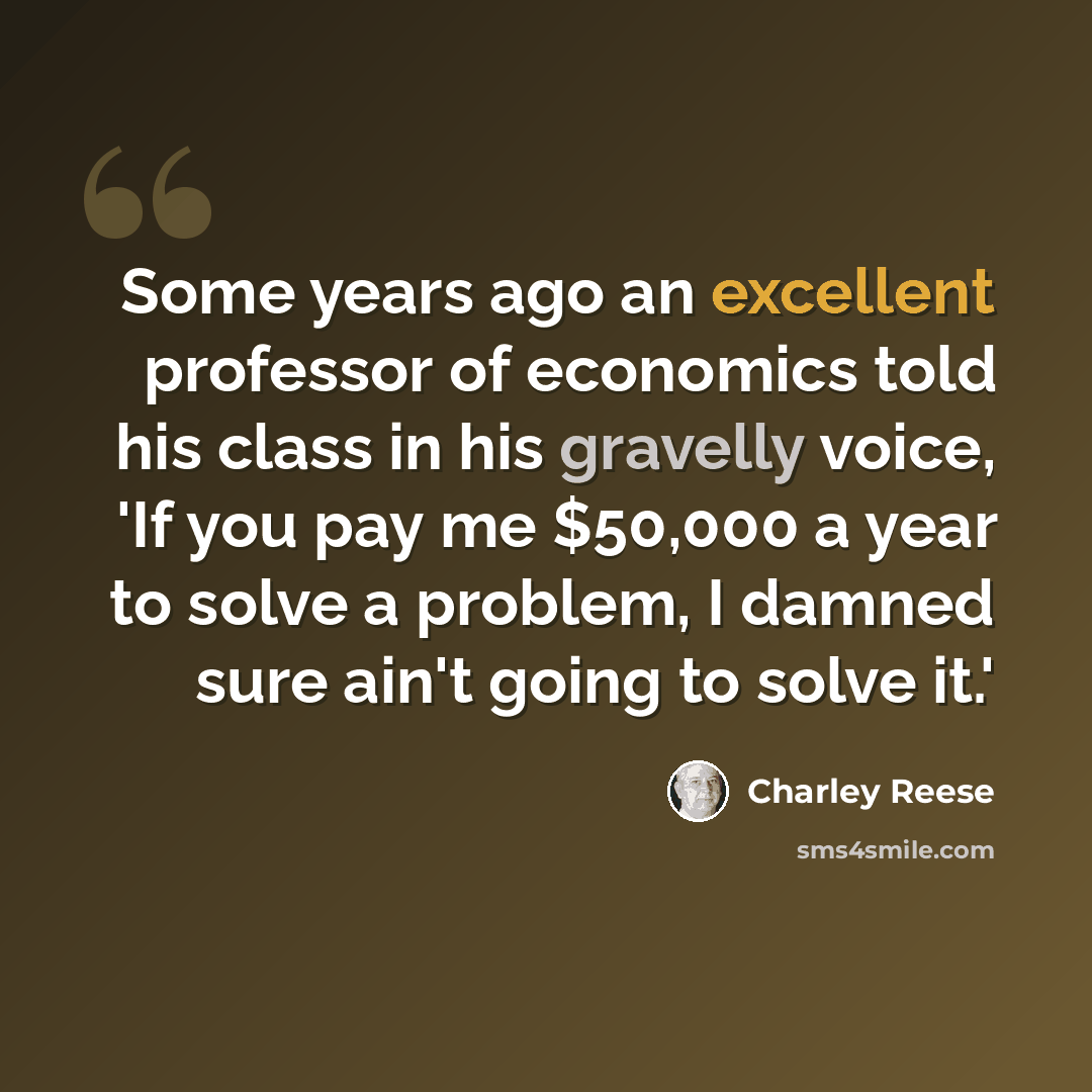 “Some years ago an excellent professor of economics told his class in his gravelly voice, 'If you pay me $50,000 a year to solve a problem, I damned sure ain't going to solve it.'” quote by Charley Reese