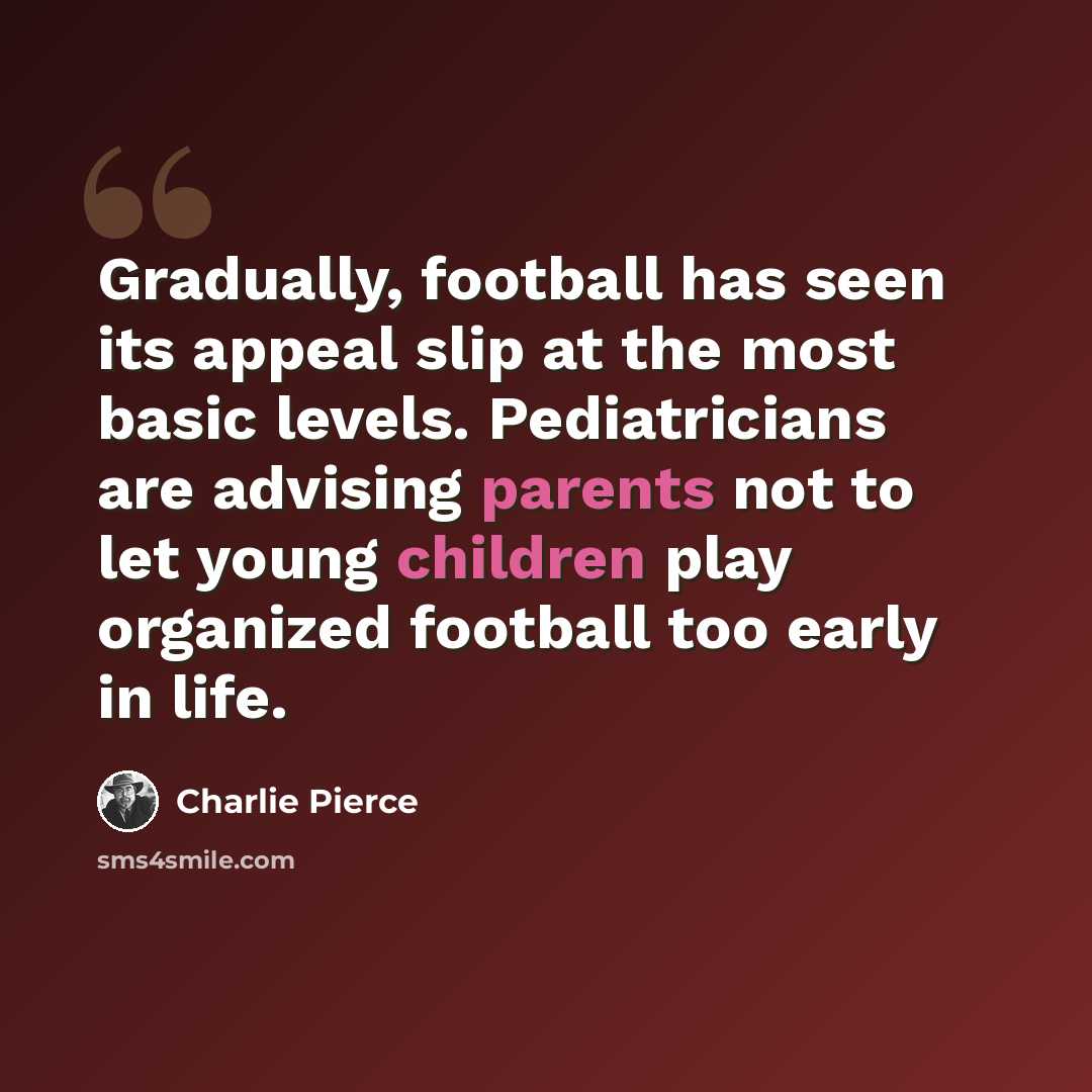 “Gradually, football has seen its appeal slip at the most basic levels. Pediatricians are advising parents not to let young children play organized football too early in life.” quote by Charlie Pierce