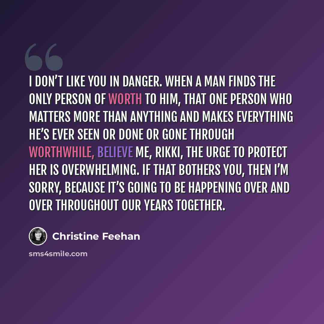 “I don’t like you in danger. When a man finds the only person of worth to him, that one person who matters more than anything and makes everything he’s ever seen or done or gone through worthwhile, believe me, Rikki, the urge to protect her is overwhelming. If that bothers you, then I’m sorry…” quote by Christine Feehan