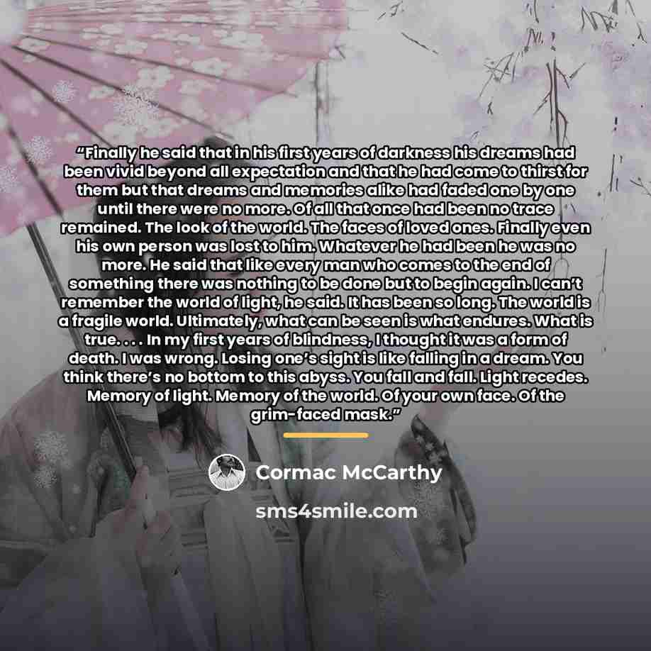 “Finally he said that in his first years of darkness his dreams had been vivid beyond all expectation and that he had come to thirst for them but that dreams and memories alike had faded one by one until there were no more. Of all that once had been no trace remained. The look of the world. The…” quote by Cormac McCarthy
