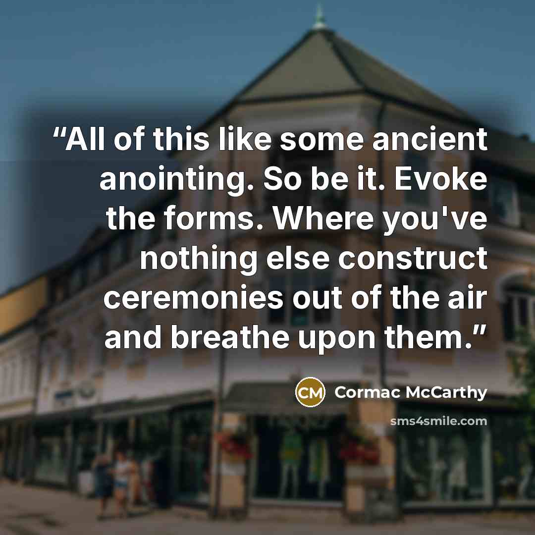 “All of this like some ancient anointing. So be it. Evoke the forms. Where you've nothing else construct ceremonies out of the air and breathe upon them.” quote by Cormac McCarthy