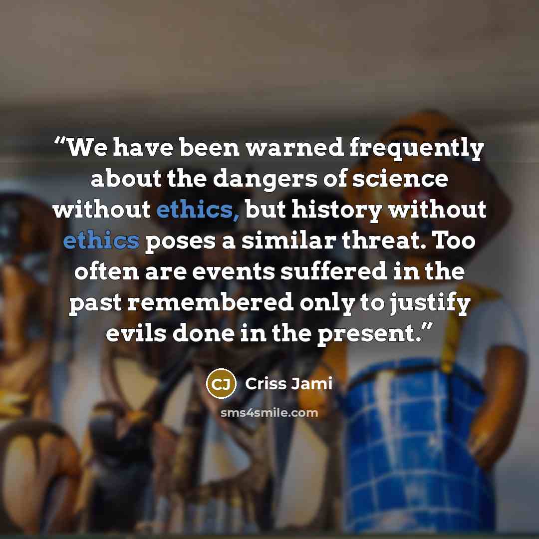“We have been warned frequently about the dangers of science without ethics, but history without ethics poses a similar threat. Too often are events suffered in the past remembered only to justify evils done in the present.” quote by Criss Jami