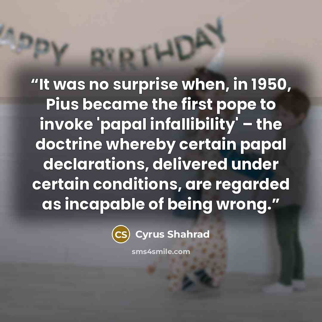 “It was no surprise when, in 1950, Pius became the first pope to invoke 'papal infallibility' – the doctrine whereby certain papal declarations, delivered under certain conditions, are regarded as incapable of being wrong.” quote by Cyrus Shahrad