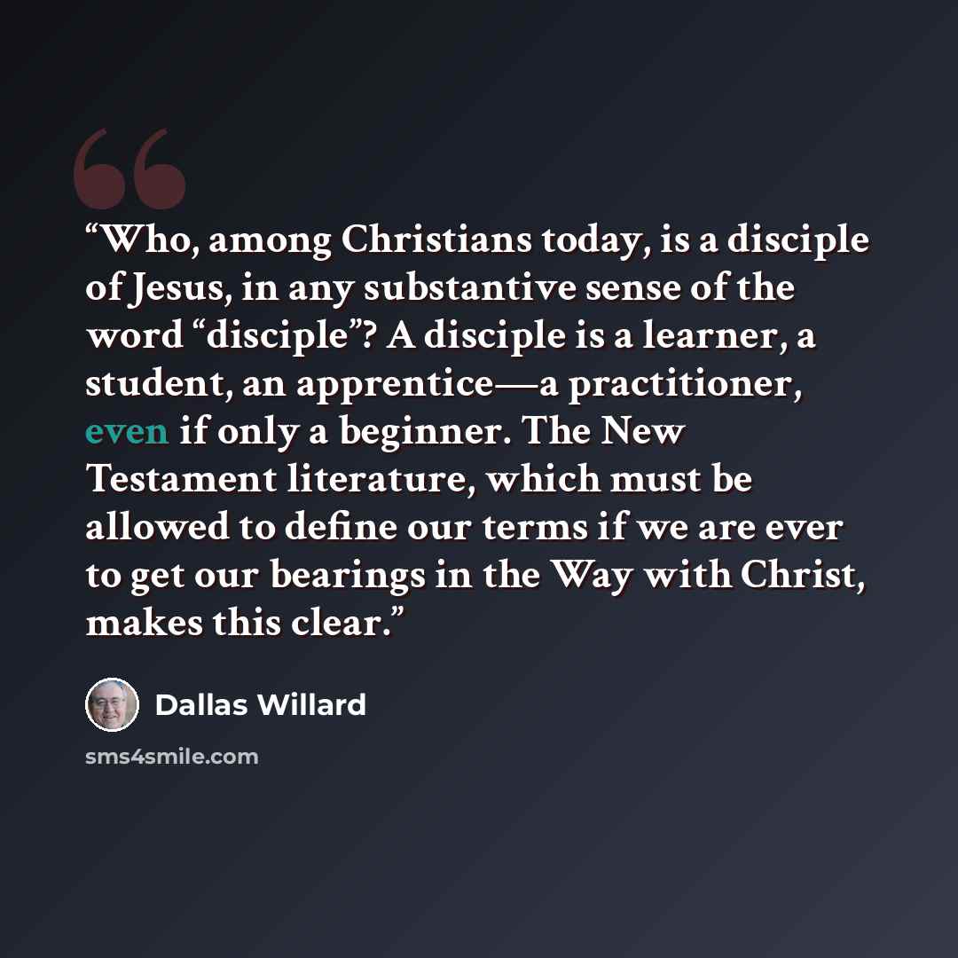 “Who, among Christians today, is a disciple of Jesus, in any substantive sense of the word “disciple”? A disciple is a learner, a student, an apprentice—a practitioner, even if only a beginner. The New Testament literature, which must be allowed to define our terms if we are ever to get our…” quote by Dallas Willard