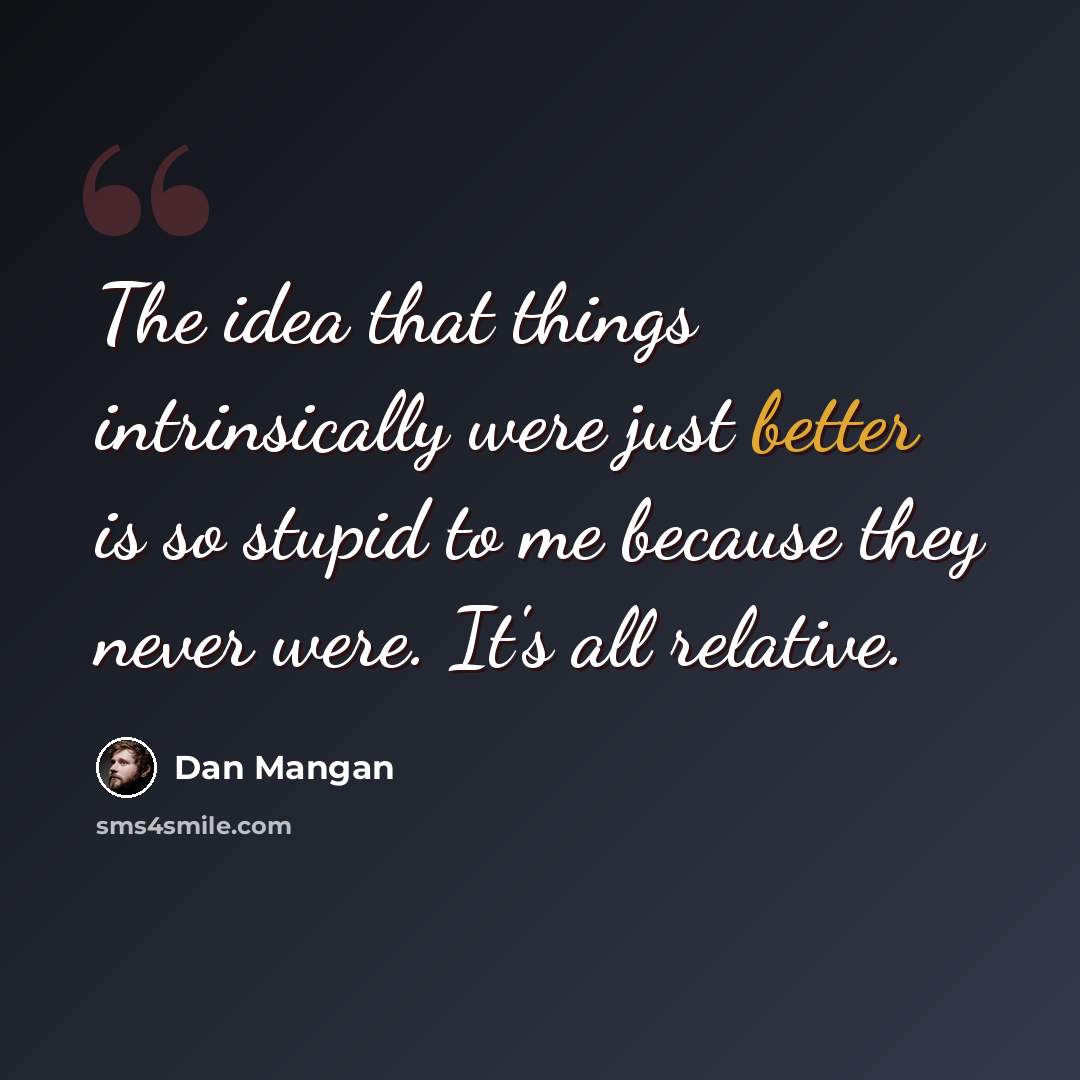“The idea that things intrinsically were just better is so stupid to me because they never were. It's all relative.” quote by Dan Mangan
