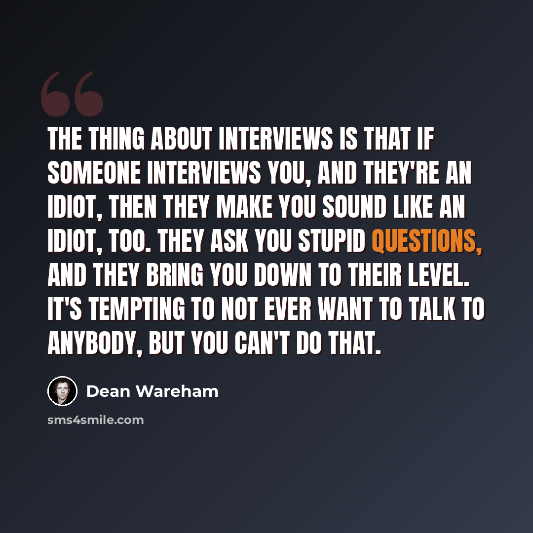 “The thing about interviews is that if someone interviews you, and they're an idiot, then they make you sound like an idiot, too. They ask you stupid questions, and they bring you down to their level. It's tempting to not ever want to talk to anybody, but you can't do that.” quote by Dean Wareham