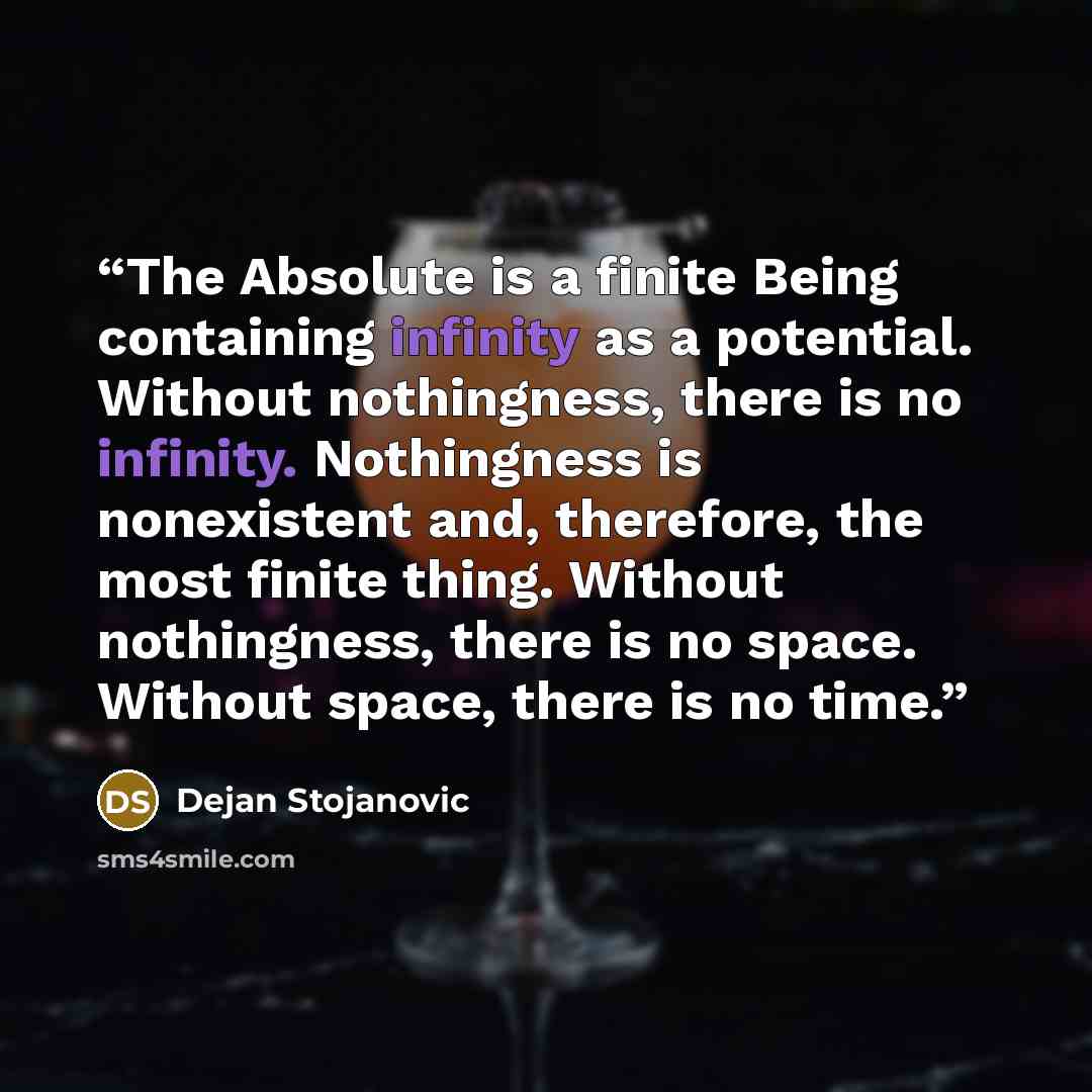 “The Absolute is a finite Being containing infinity as a potential. Without nothingness, there is no infinity. Nothingness is nonexistent and, therefore, the most finite thing. Without nothingness, there is no space. Without space, there is no time.” quote by Dejan Stojanovic