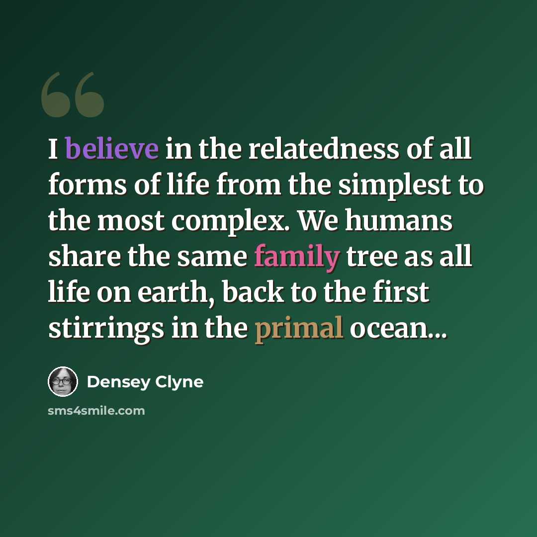 “I believe in the relatedness of all forms of life from the simplest to the most complex. We humans share the same family tree as all life on earth, back to the first stirrings in the primal ocean...” quote by Densey Clyne