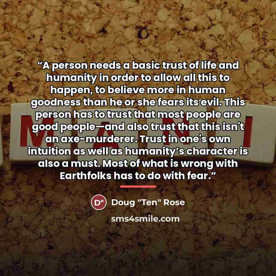 “A person needs a basic trust of life and humanity in order to allow all this to happen, to believe more in human goodness than he or she fears its evil. This person has to trust that most people are good people—and also trust that this isn't an axe-murderer. Trust in one's own intuition as well as…” quote by Doug "Ten" Rose