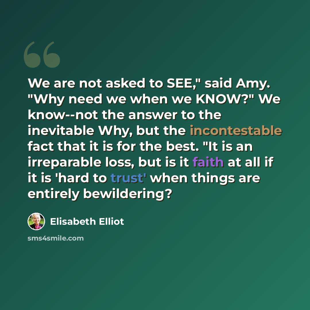 “We are not asked to SEE," said Amy. "Why need we when we KNOW?" We know--not the answer to the inevitable Why, but the incontestable fact that it is for the best. "It is an irreparable loss, but is it faith at all if it is 'hard to trust' when things are entirely bewildering?” quote by Elisabeth Elliot