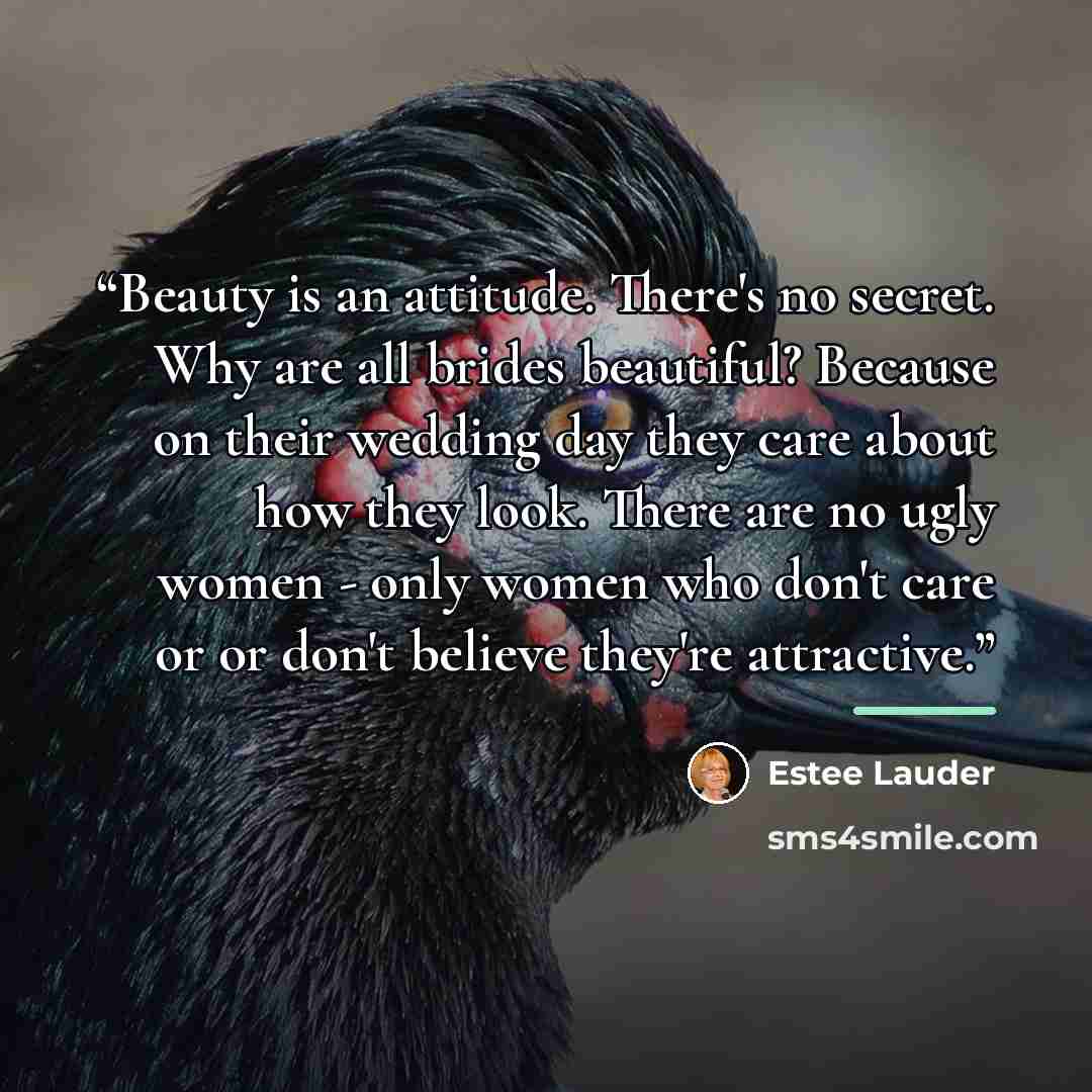 “Beauty is an attitude. There's no secret. Why are all brides beautiful? Because on their wedding day they care about how they look. There are no ugly women - only women who don't care or or don't believe they're attractive.” quote by Estee Lauder
