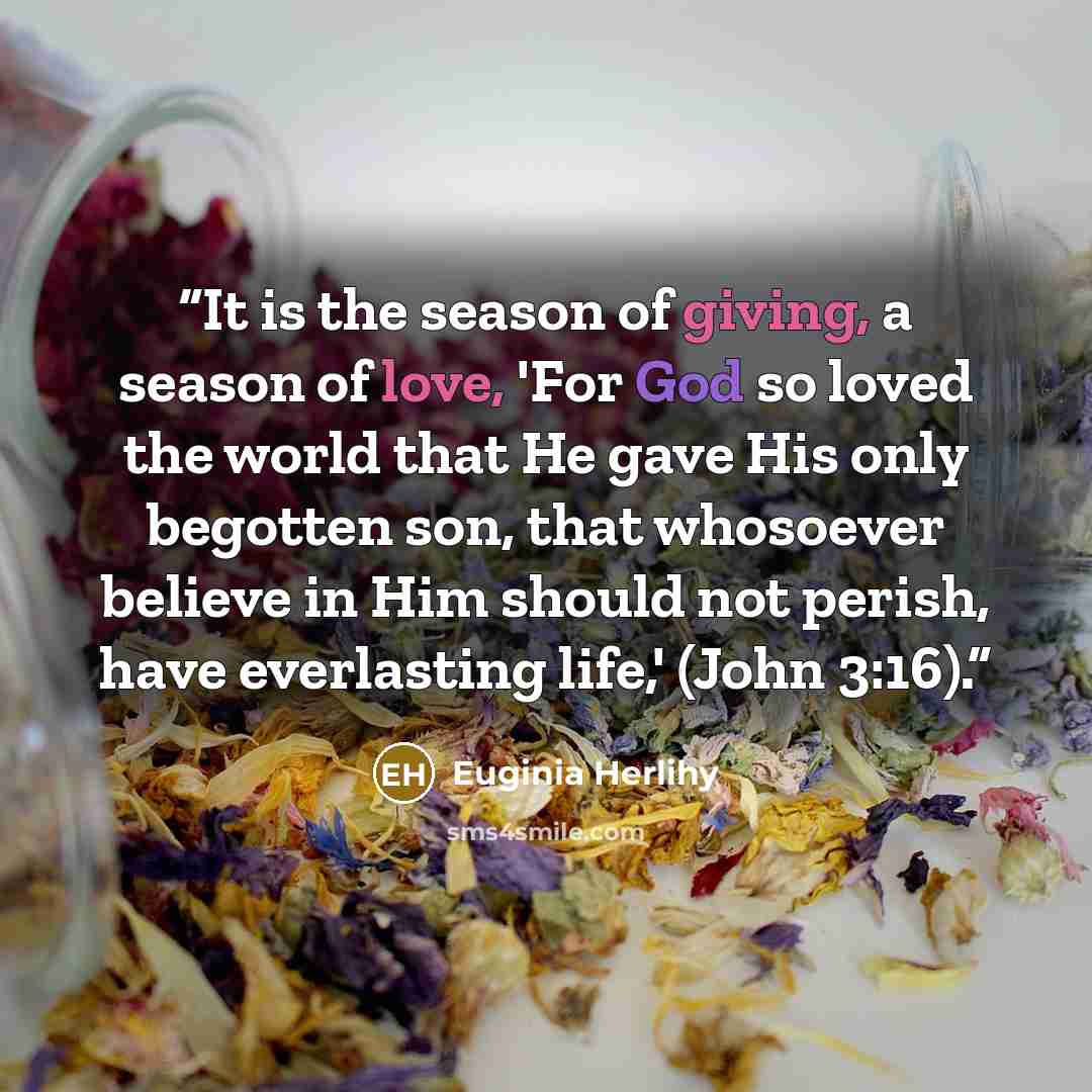 “It is the season of giving, a season of love, 'For God so loved the world that He gave His only begotten son, that whosoever believe in Him should not perish, have everlasting life,' (John 3:16).” quote by Euginia Herlihy