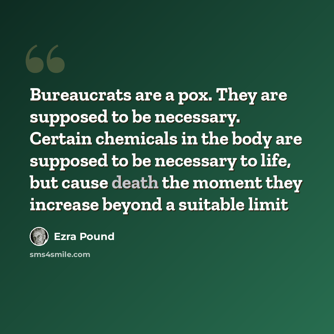 “Bureaucrats are a pox. They are supposed to be necessary. Certain chemicals in the body are supposed to be necessary to life, but cause death the moment they increase beyond a suitable limit” quote by Ezra Pound