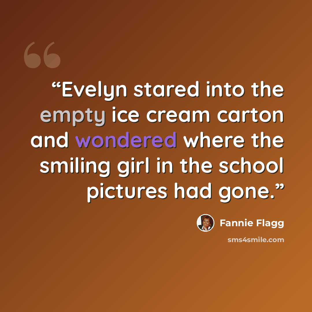 “Evelyn stared into the empty ice cream carton and wondered where the smiling girl in the school pictures had gone.” quote by Fannie Flagg