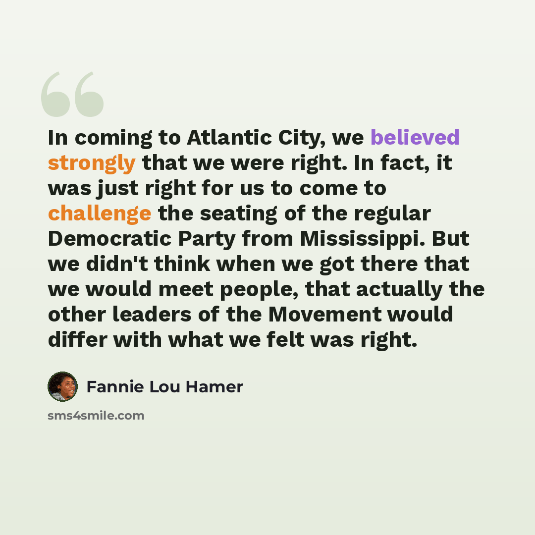 “In coming to Atlantic City, we believed strongly that we were right. In fact, it was just right for us to come to challenge the seating of the regular Democratic Party from Mississippi. But we didn't think when we got there that we would meet people, that actually the other leaders of the Movement…” quote by Fannie Lou Hamer