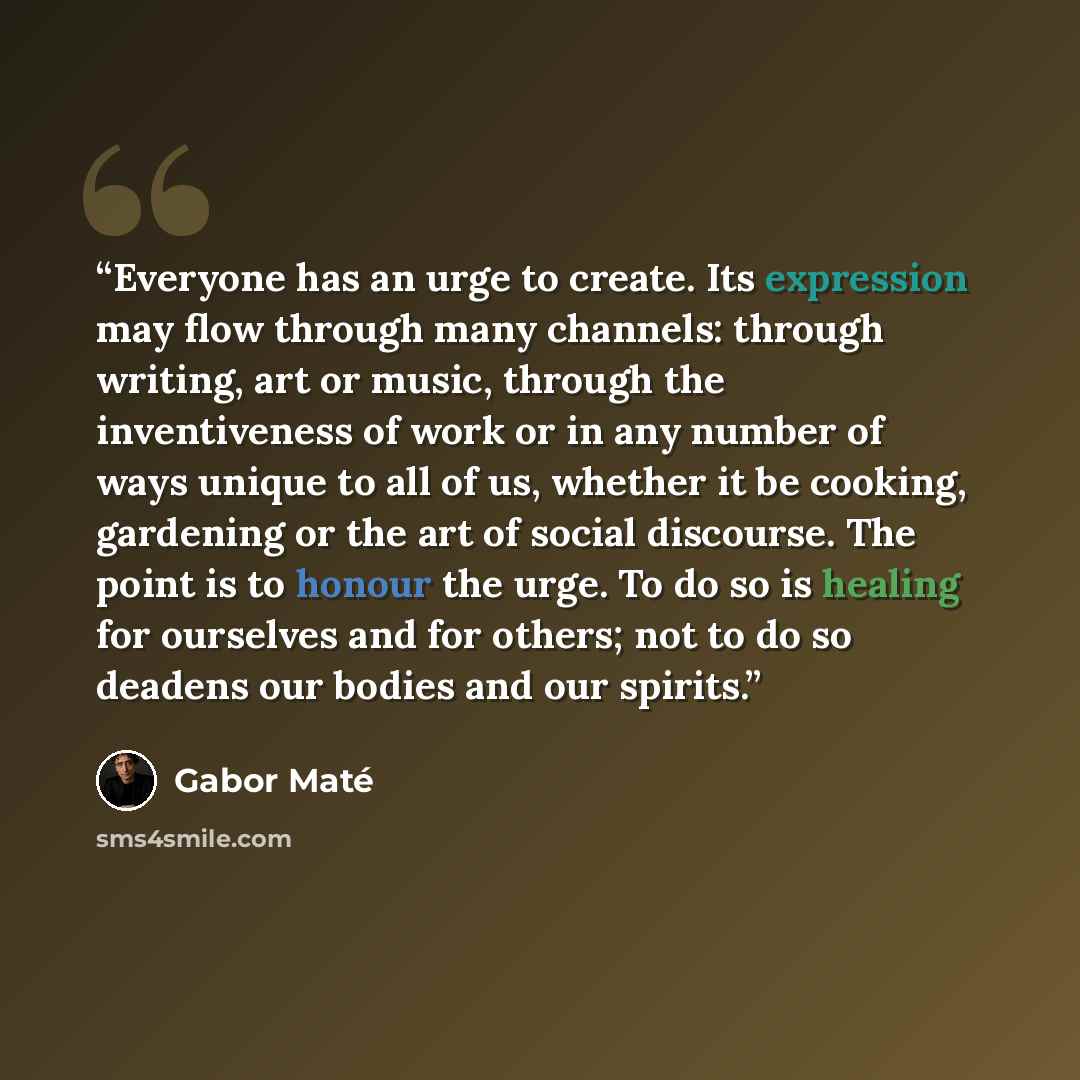 “Everyone has an urge to create. Its expression may flow through many channels: through writing, art or music, through the inventiveness of work or in any number of ways unique to all of us, whether it be cooking, gardening or the art of social discourse. The point is to honour the urge. To do so…” quote by Gabor Maté