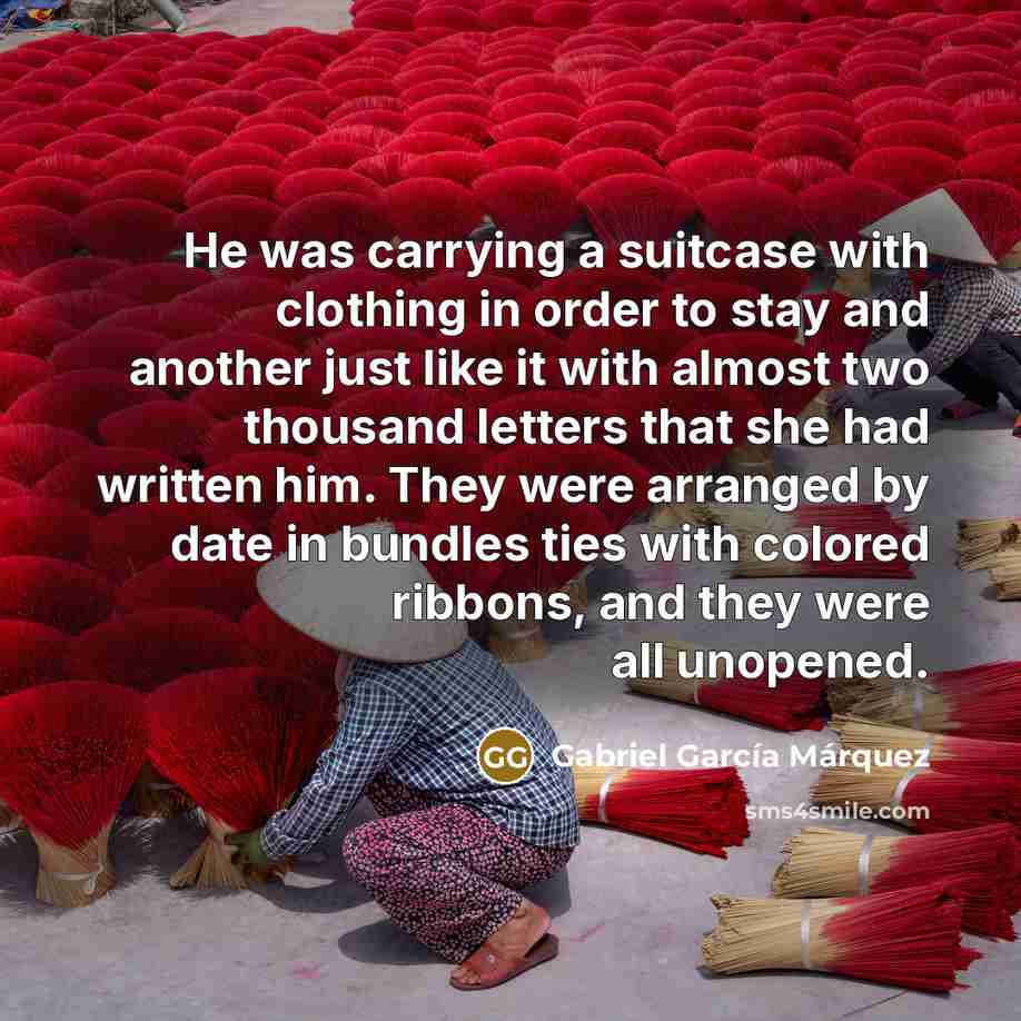 “He was carrying a suitcase with clothing in order to stay and another just like it with almost two thousand letters that she had written him. They were arranged by date in bundles ties with colored ribbons, and they were all unopened.” quote by Gabriel Garcia Marquez