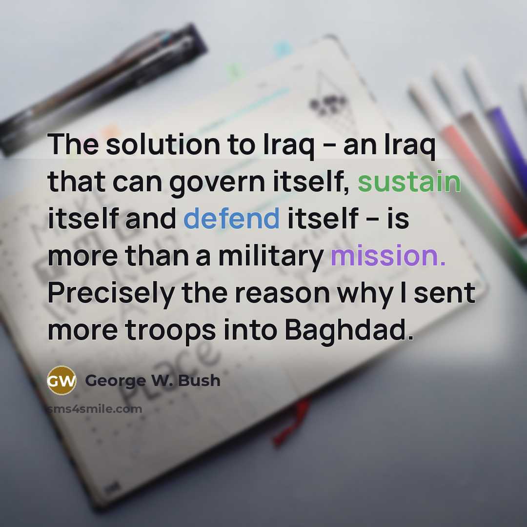 “The solution to Iraq -- an Iraq that can govern itself, sustain itself and defend itself -- is more than a military mission. Precisely the reason why I sent more troops into Baghdad.” quote by George W. Bush