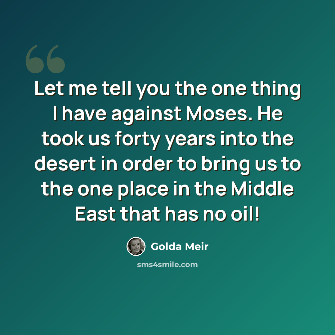 “Let me tell you the one thing I have against Moses. He took us forty years into the desert in order to bring us to the one place in the Middle East that has no oil!” quote by Golda Meir