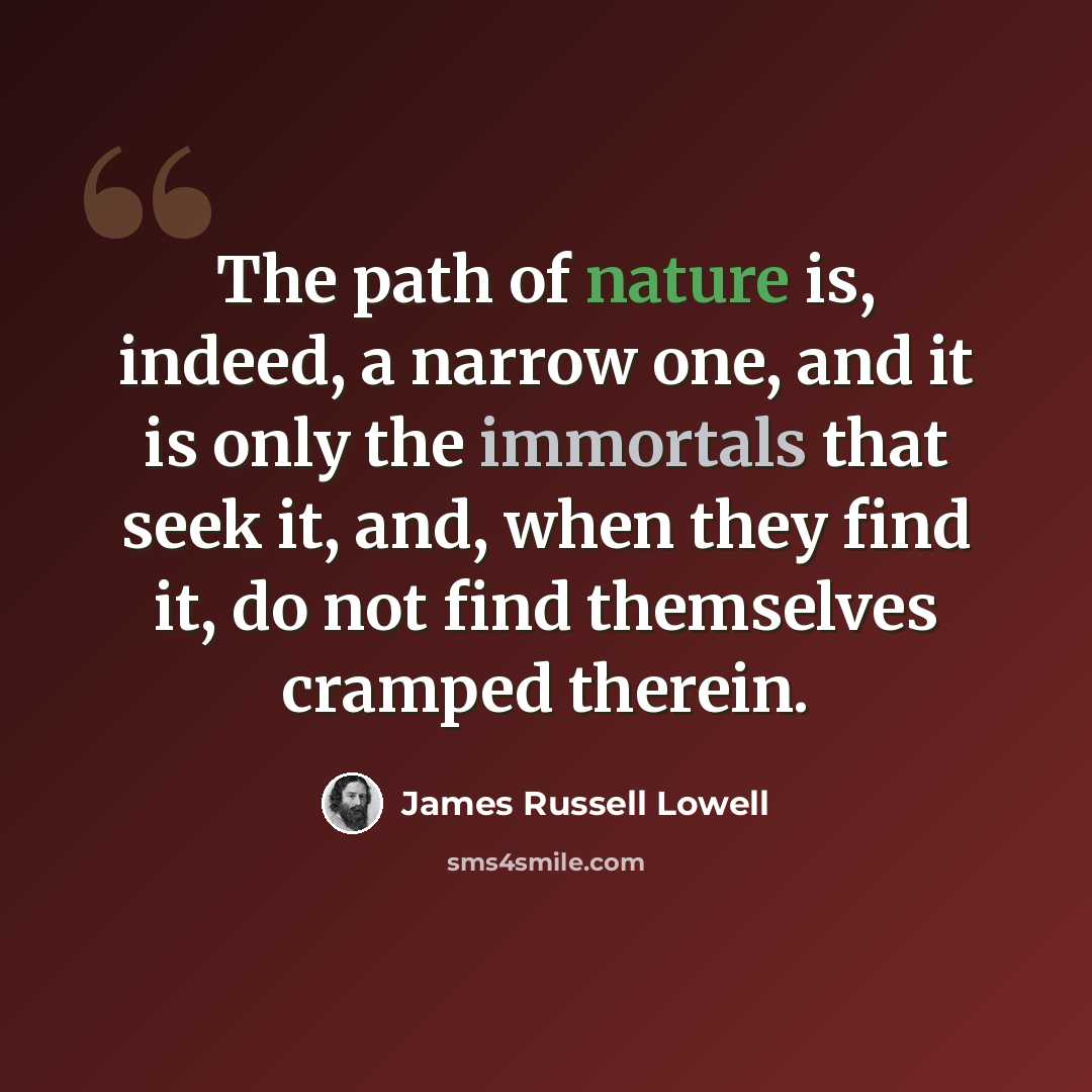 “The path of nature is, indeed, a narrow one, and it is only the immortals that seek it, and, when they find it, do not find themselves cramped therein.” quote by James Russell Lowell