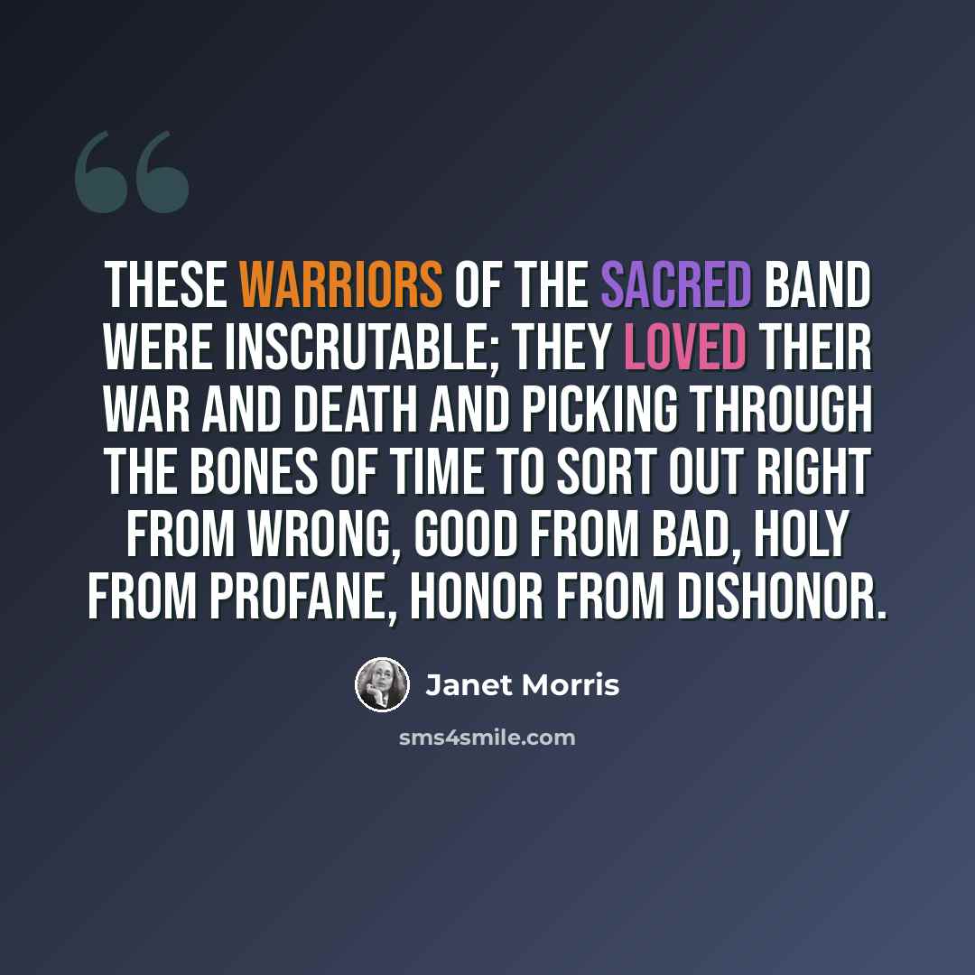 “These warriors of the Sacred Band were inscrutable; they loved their war and death and picking through the bones of time to sort out right from wrong, good from bad, holy from profane, honor from dishonor.” quote by Janet Morris