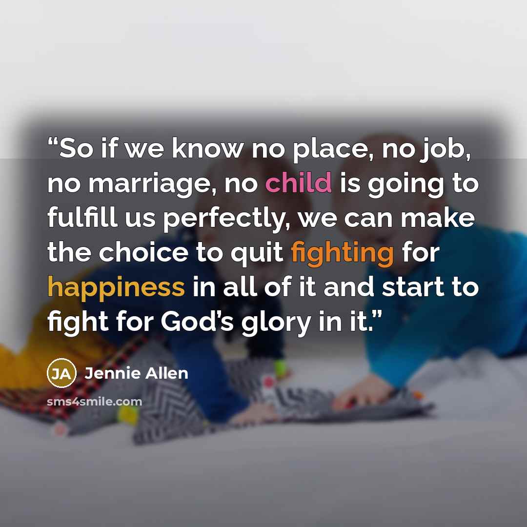 “So if we know no place, no job, no marriage, no child is going to fulfill us perfectly, we can make the choice to quit fighting for happiness in all of it and start to fight for God’s glory in it.” quote by Jennie Allen