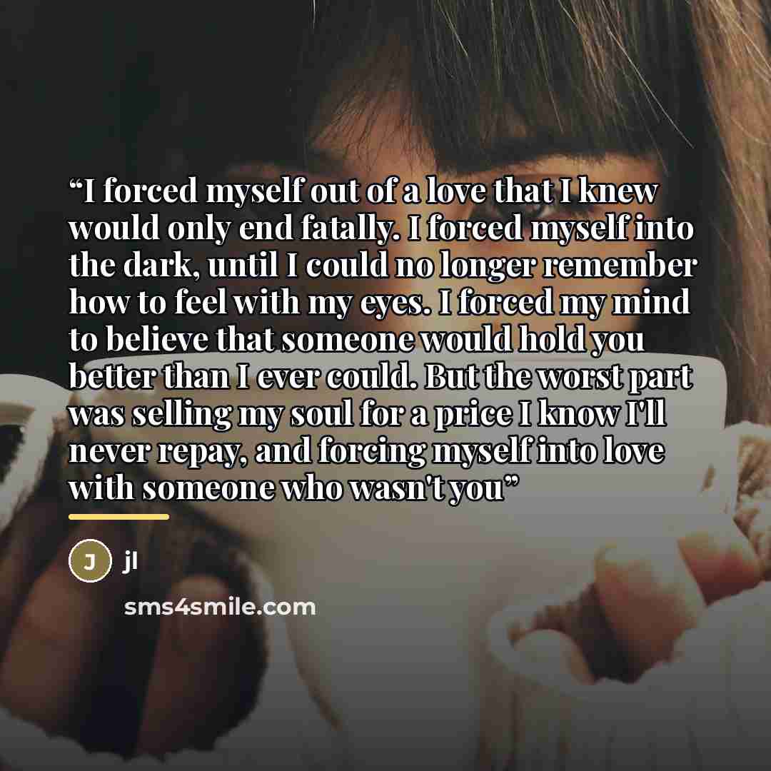 “I forced myself out of a love that I knew would only end fatally. I forced myself into the dark, until I could no longer remember how to feel with my eyes. I forced my mind to believe that someone would hold you better than I ever could. But the worst part was selling my soul for a price I know…” quote by JL
