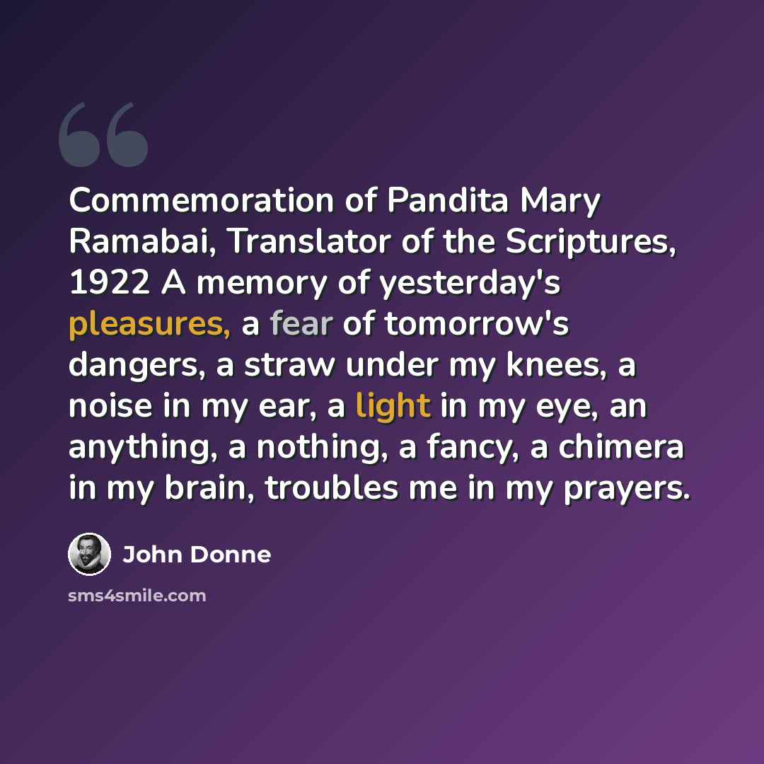 “Commemoration of Pandita Mary Ramabai, Translator of the Scriptures, 1922 A memory of yesterday's pleasures, a fear of tomorrow's dangers, a straw under my knees, a noise in my ear, a light in my eye, an anything, a nothing, a fancy, a chimera in my brain, troubles me in my prayers.” quote by John Donne