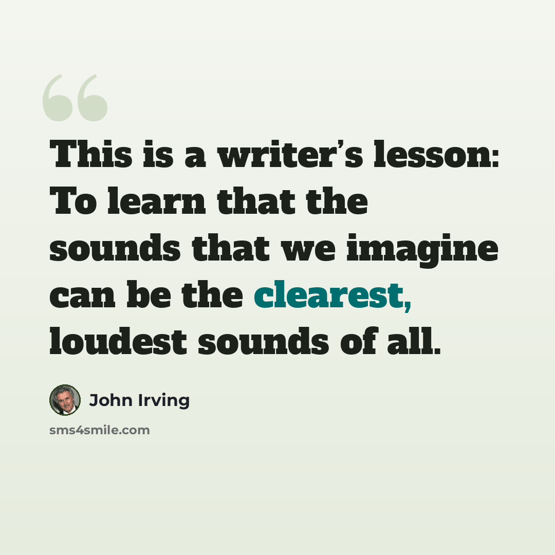 “This is a writer’s lesson: To learn that the sounds that we imagine can be the clearest, loudest sounds of all.” quote by John Irving