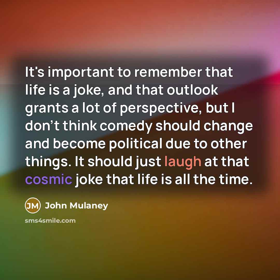 “It's important to remember that life is a joke, and that outlook grants a lot of perspective, but I don't think comedy should change and become political due to other things. It should just laugh at that cosmic joke that life is all the time.” quote by John Mulaney