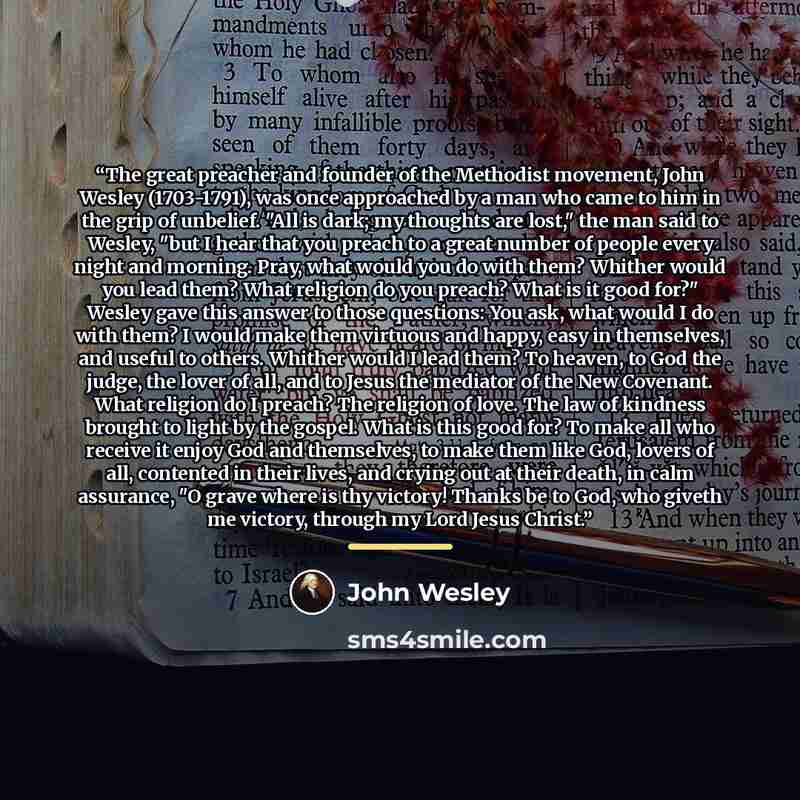 “The great preacher and founder of the Methodist movement, John Wesley (1703-1791), was once approached by a man who came to him in the grip of unbelief. "All is dark; my thoughts are lost," the man said to Wesley, "but I hear that you preach to a great number of people every night and morning…” quote by John Wesley
