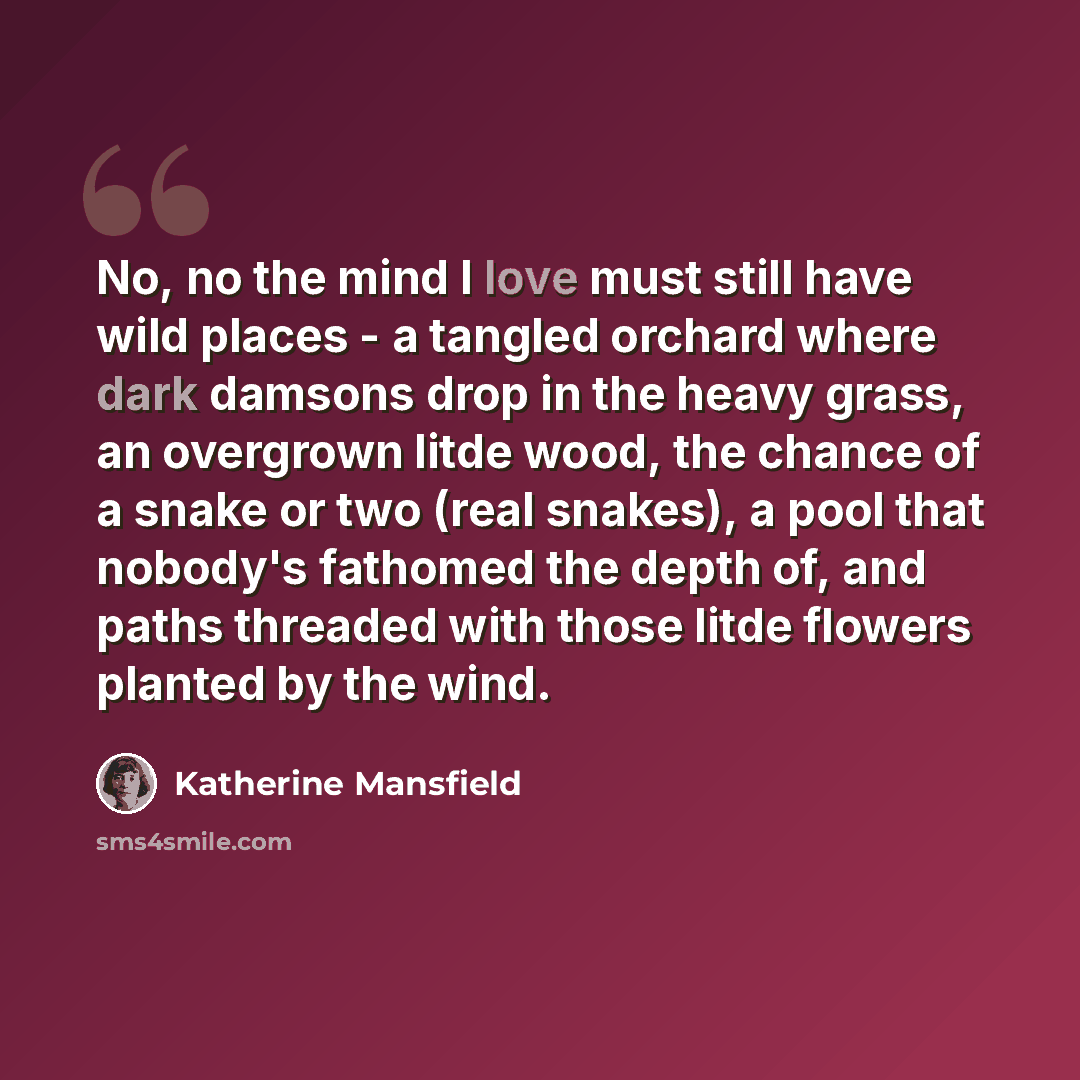 “No, no the mind I love must still have wild places - a tangled orchard where dark damsons drop in the heavy grass, an overgrown litde wood, the chance of a snake or two (real snakes), a pool that nobody's fathomed the depth of, and paths threaded with those litde flowers planted by the wind.” quote by Katherine Mansfield