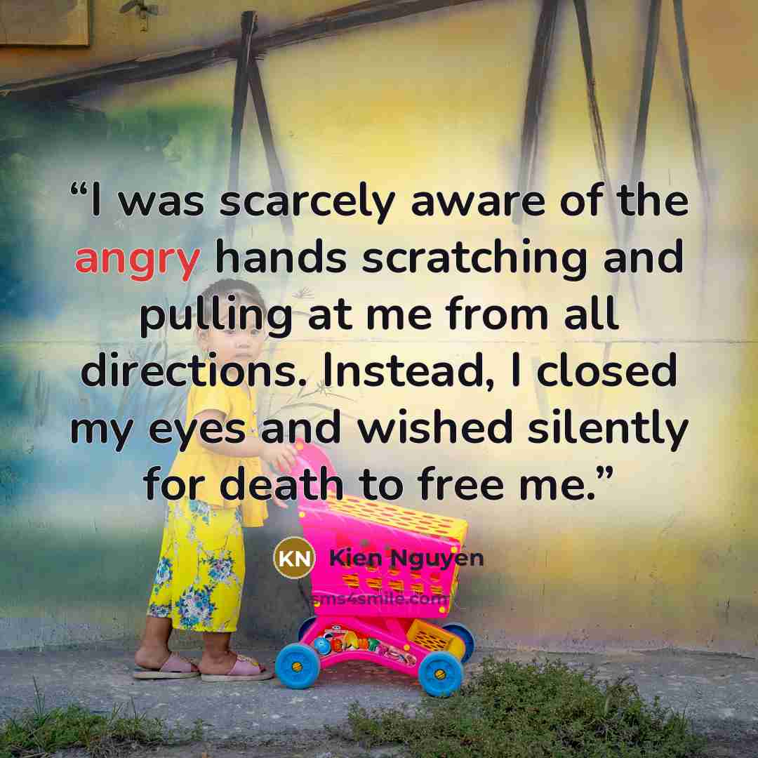 “I was scarcely aware of the angry hands scratching and pulling at me from all directions. Instead, I closed my eyes and wished silently for death to free me.” quote by Kien Nguyen