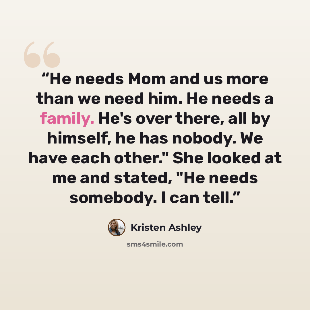 “He needs Mom and us more than we need him. He needs a family. He's over there, all by himself, he has nobody. We have each other." She looked at me and stated, "He needs somebody. I can tell.” quote by Kristen Ashley