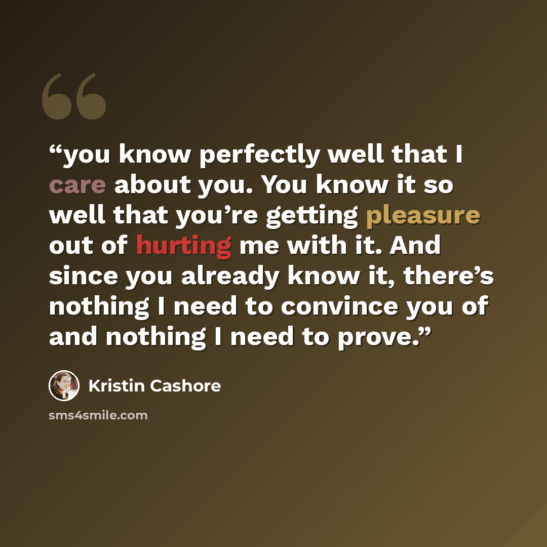 “you know perfectly well that I care about you. You know it so well that you’re getting pleasure out of hurting me with it. And since you already know it, there’s nothing I need to convince you of and nothing I need to prove.” quote by Kristin Cashore