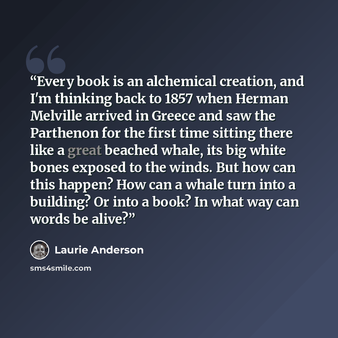 “Every book is an alchemical creation, and I'm thinking back to 1857 when Herman Melville arrived in Greece and saw the Parthenon for the first time sitting there like a great beached whale, its big white bones exposed to the winds. But how can this happen? How can a whale turn into a building? Or…” quote by Laurie Anderson
