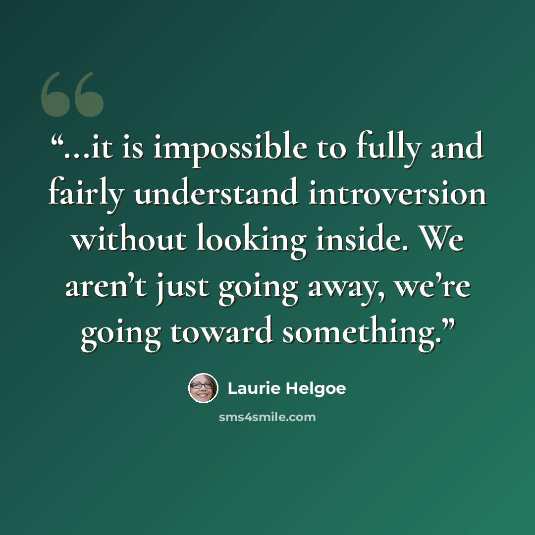 “...it is impossible to fully and fairly understand introversion without looking inside. We aren’t just going away, we’re going toward something.” quote by Laurie Helgoe