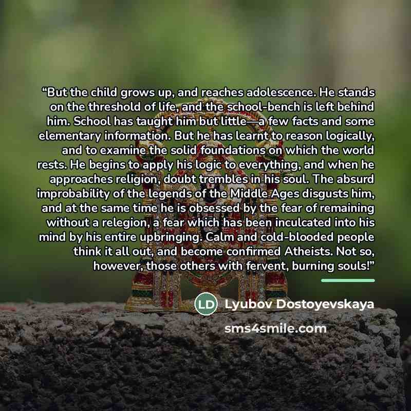 “But the child grows up, and reaches adolescence. He stands on the threshold of life, and the school-bench is left behind him. School has taught him but little—a few facts and some elementary information. But he has learnt to reason logically, and to examine the solid foundations on which the world…” quote by Lyubov Dostoyevskaya