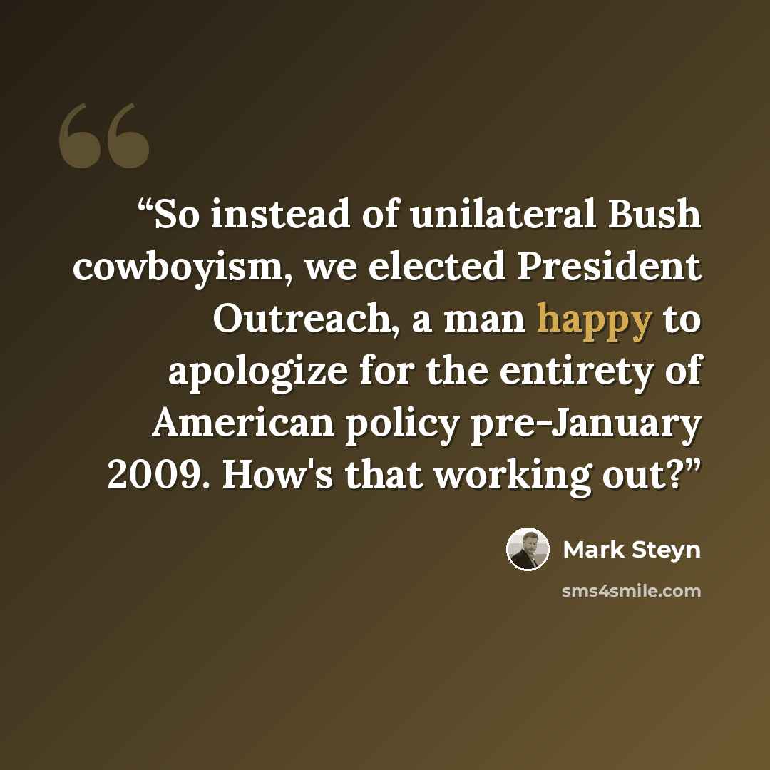 “So instead of unilateral Bush cowboyism, we elected President Outreach, a man happy to apologize for the entirety of American policy pre-January 2009. How's that working out?” quote by Mark Steyn