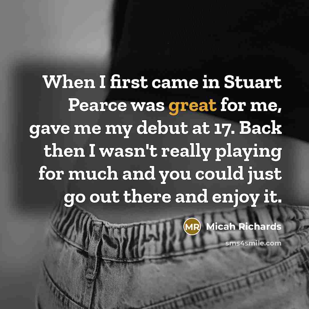“When I first came in Stuart Pearce was great for me, gave me my debut at 17. Back then I wasn't really playing for much and you could just go out there and enjoy it.” quote by Micah Richards