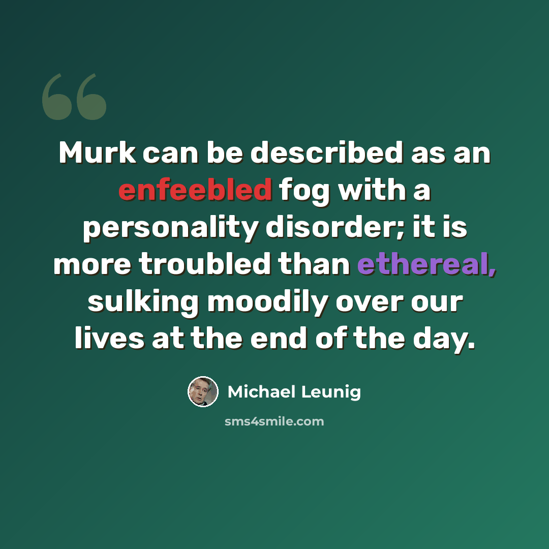 “Murk can be described as an enfeebled fog with a personality disorder; it is more troubled than ethereal, sulking moodily over our lives at the end of the day.” quote by Michael Leunig