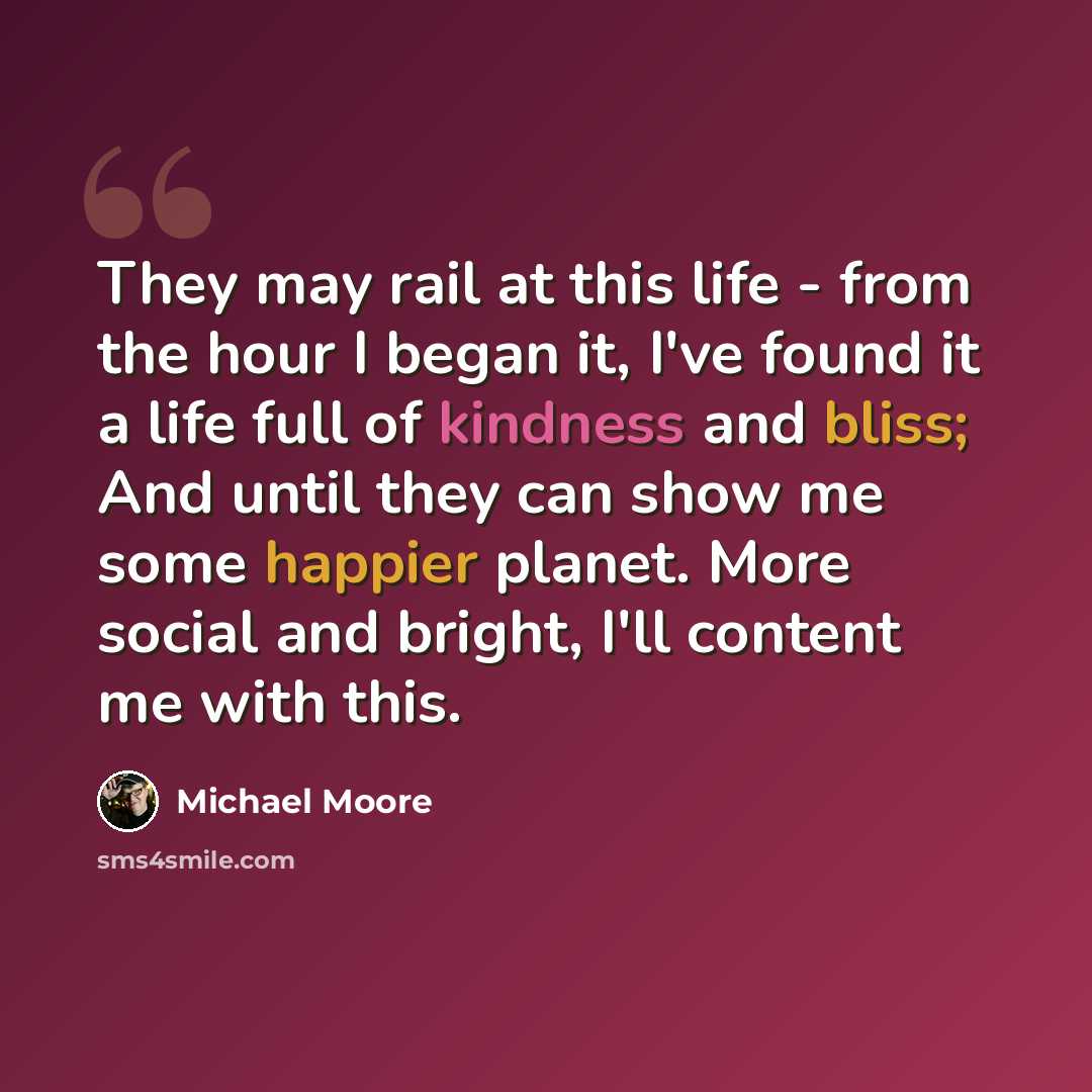 “They may rail at this life - from the hour I began it, I've found it a life full of kindness and bliss; And until they can show me some happier planet. More social and bright, I'll content me with this.” quote by Michael Moore