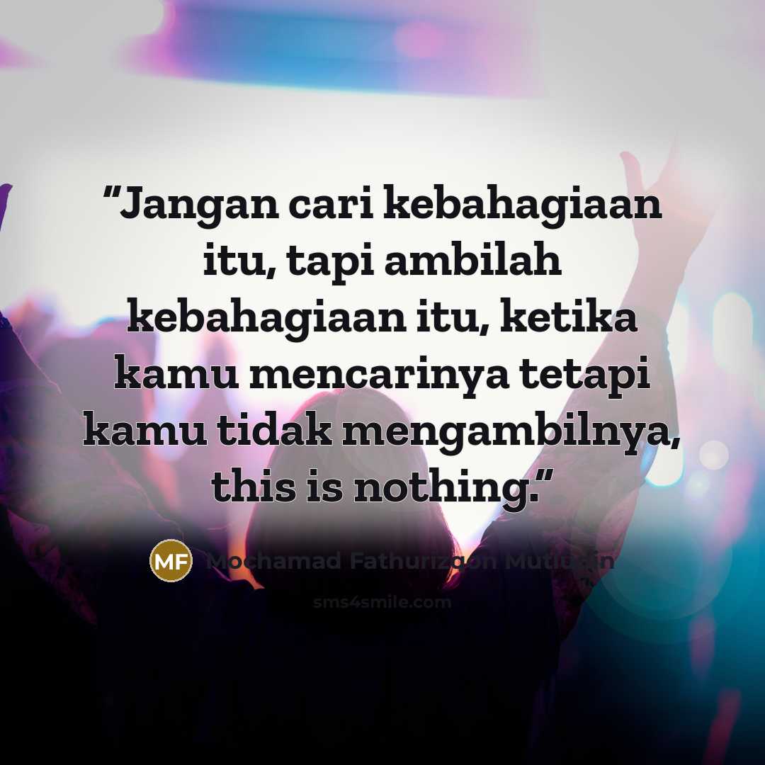 “Jangan cari kebahagiaan itu, tapi ambilah kebahagiaan itu, ketika kamu mencarinya tetapi kamu tidak mengambilnya, this is nothing.” quote by Mochamad Fathurizqon Mutiudin