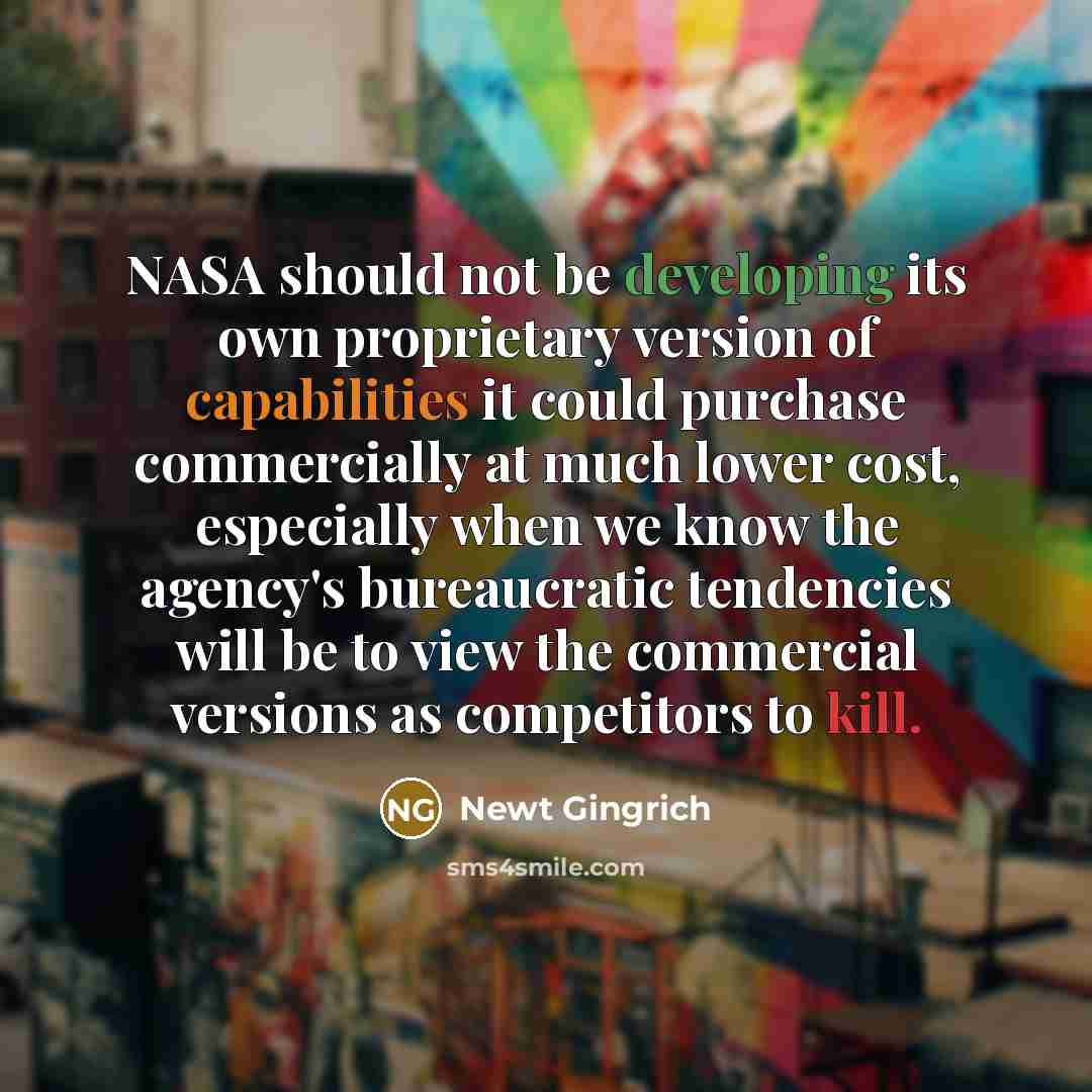 “NASA should not be developing its own proprietary version of capabilities it could purchase commercially at much lower cost, especially when we know the agency's bureaucratic tendencies will be to view the commercial versions as competitors to kill.” quote by Newt Gingrich
