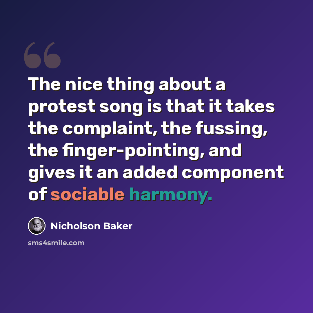 “The nice thing about a protest song is that it takes the complaint, the fussing, the finger-pointing, and gives it an added component of sociable harmony.” quote by Nicholson Baker